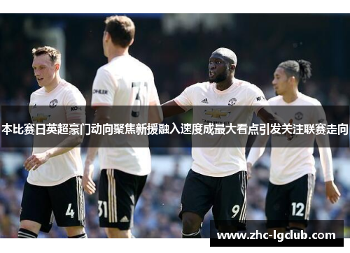 本比赛日英超豪门动向聚焦新援融入速度成最大看点引发关注联赛走向