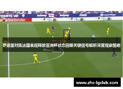 罗德里对阵法国表现释放亚洲杯状态回暖关键信号解析深度观察前瞻