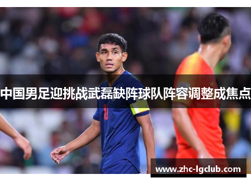 中国男足迎挑战武磊缺阵球队阵容调整成焦点