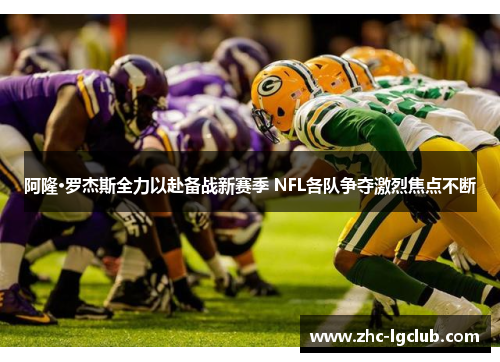 阿隆·罗杰斯全力以赴备战新赛季 NFL各队争夺激烈焦点不断
